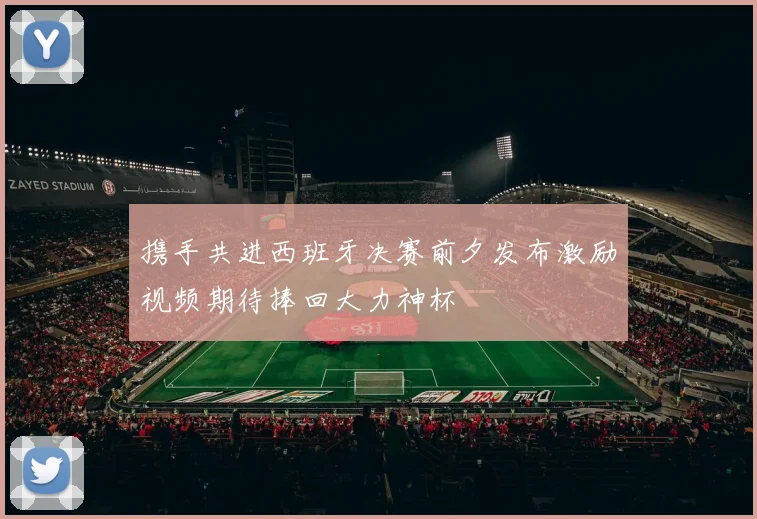 携手共进西班牙决赛前夕发布激励视频期待捧回大力神杯