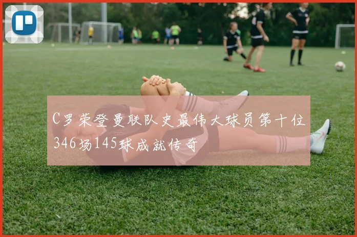 C罗荣登曼联队史最伟大球员第十位346场145球成就传奇