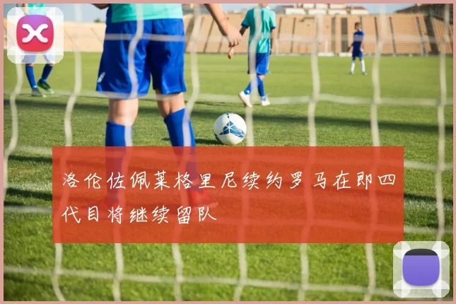洛伦佐佩莱格里尼续约罗马在即四代目将继续留队