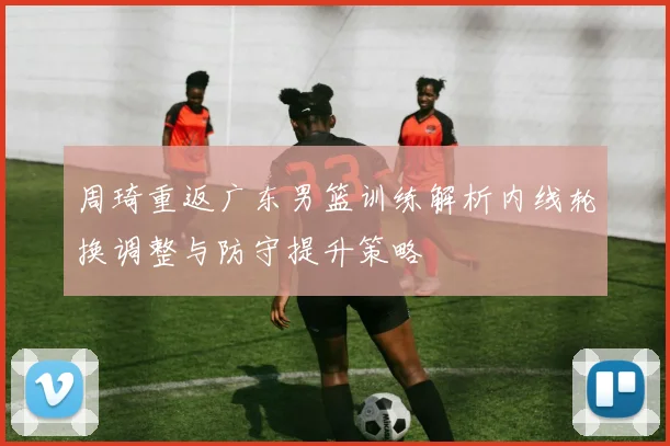 周琦重返广东男篮训练解析内线轮换调整与防守提升策略