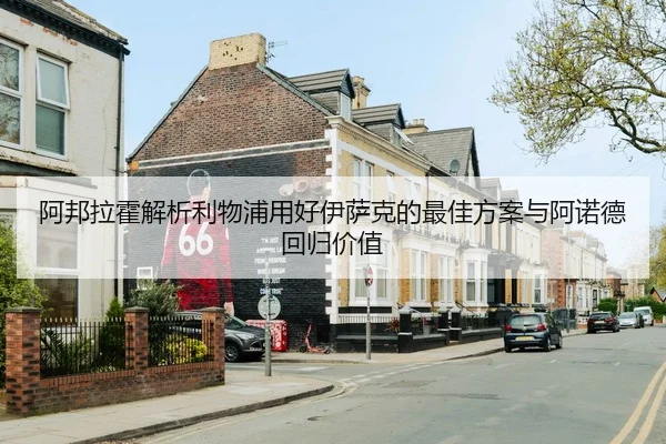 阿邦拉霍解析利物浦用好伊萨克的最佳方案与阿诺德回归价值