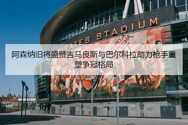 阿森纳旧将盛赞吉马良斯与巴尔科拉助力枪手重塑争冠格局 | kaiyun.comapp