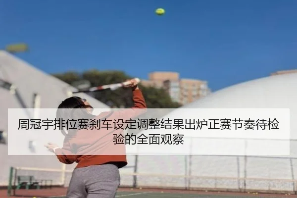 周冠宇排位赛刹车设定调整结果出炉正赛节奏待检验的全面观察 | kaiyun.comapp